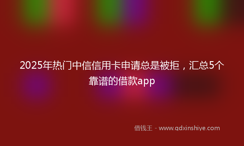 2025年热门中信信用卡申请总是被拒，汇总5个靠谱的借款app