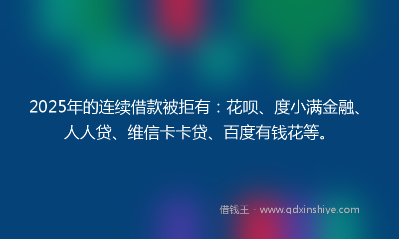 2025年的连续借款被拒有：花呗、度小满金融、人人贷、维信卡卡贷、百度有钱花等。