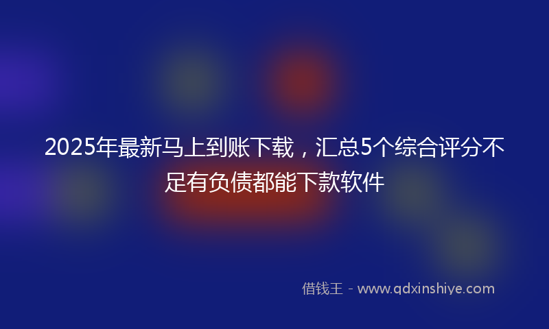 2025年最新马上到账下载,汇总5个综合评分不足有负债都能下款软件