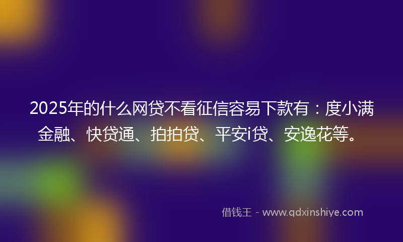 2025年的什么网贷不看征信容易下款有：度小满金融、快贷通、拍拍贷、平安i贷、安逸花等。