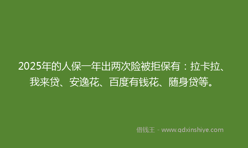 2025年的人保一年出两次险被拒保有：拉卡拉、我来贷、安逸花、百度有钱花、随身贷等。