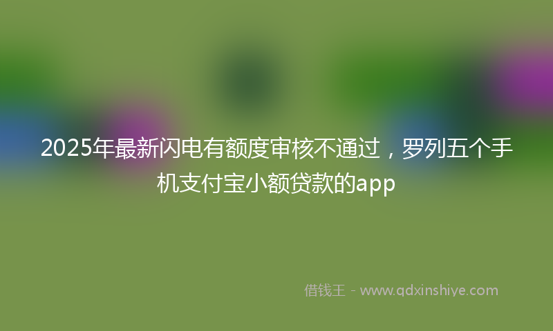 2025年最新闪电有额度审核不通过，罗列五个手机支付宝小额贷款的app