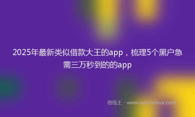 2025年最新类似借款大王的app，梳理5个黑户急需三万秒到的的app