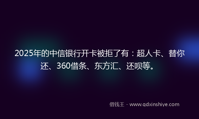 2025年的中信银行开卡被拒了有：超人卡、替你还、360借条、东方汇、还呗等。