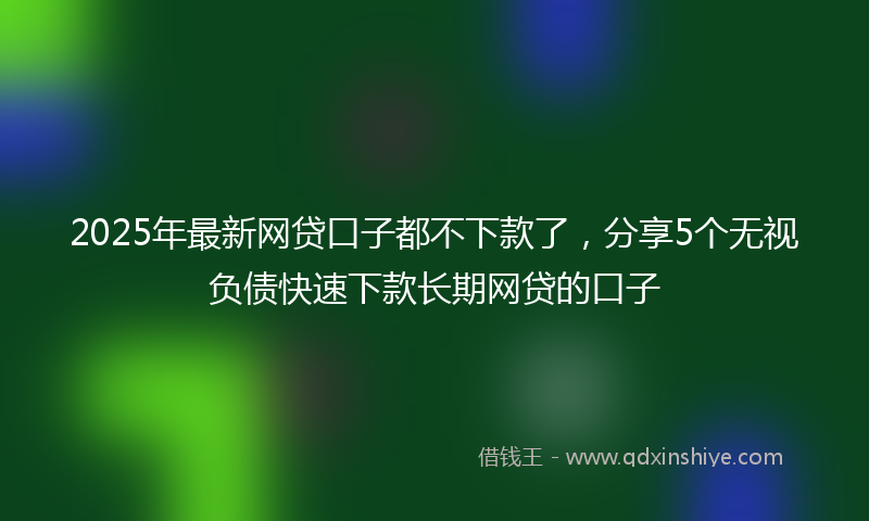 2025年最新网贷口子都不下款了，分享5个无视负债快速下款长期网贷的口子