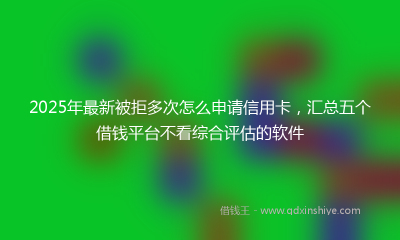 2025年最新被拒多次怎么申请信用卡，汇总五个借钱平台不看综合评估的软件