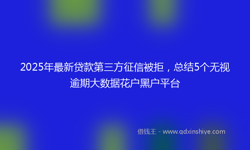 2025年最新贷款第三方征信被拒，总结5个无视逾期大数据花户黑户平台