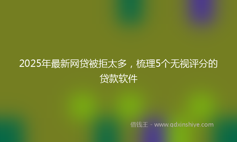 2025年最新网贷被拒太多，梳理5个无视评分的贷款软件
