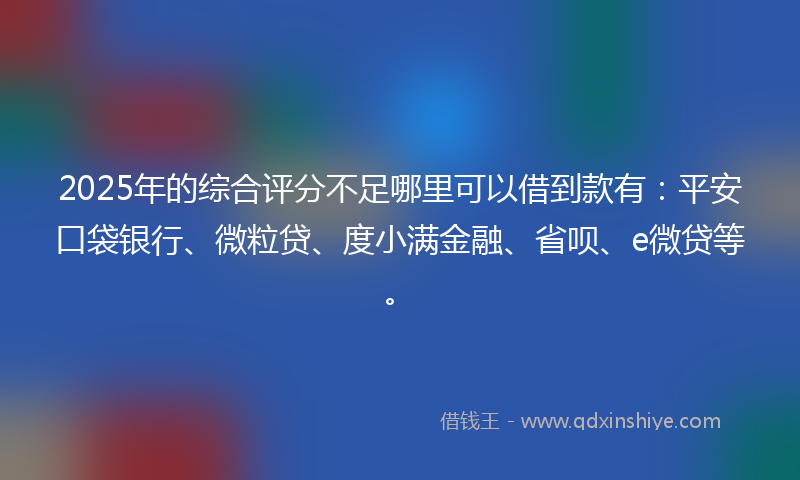 2025年的综合评分不足哪里可以借到款有：平安口袋银行、微粒贷、度小满金融、省呗、e微贷等。