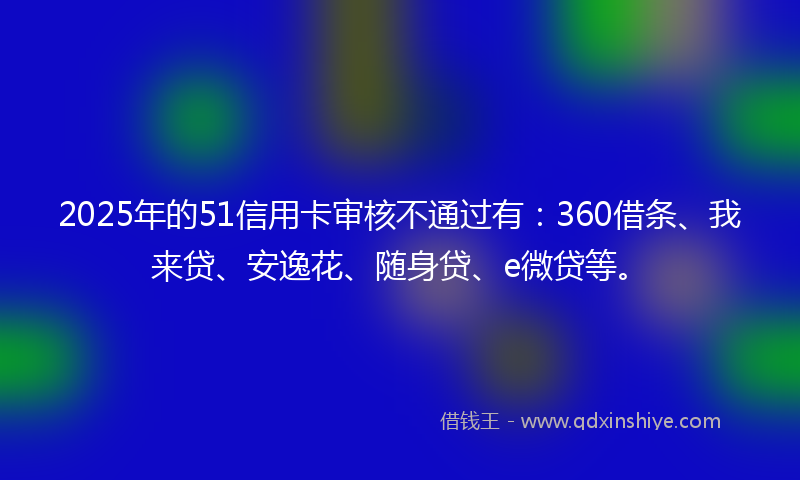 2025年的51信用卡审核不通过有：360借条、我来贷、安逸花、随身贷、e微贷等。