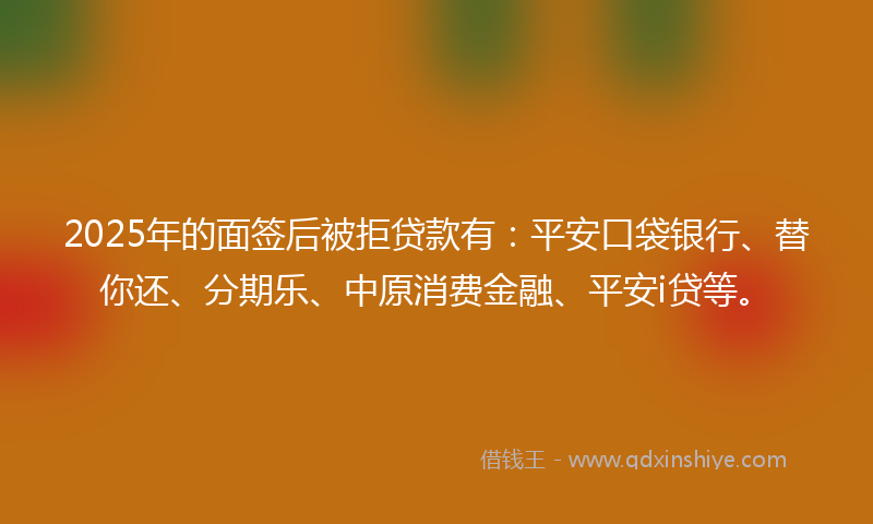 2025年的面签后被拒贷款有：平安口袋银行、替你还、分期乐、中原消费金融、平安i贷等。
