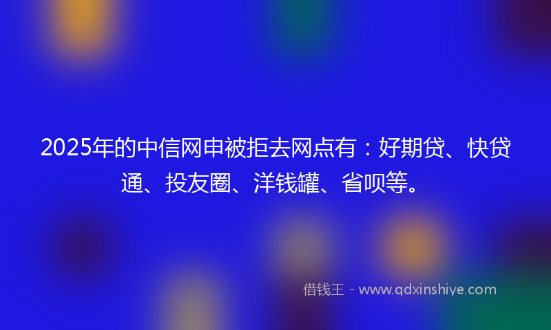 2025年的中信网申被拒去网点有：好期贷、快贷通、投友圈、洋钱罐、省呗等。