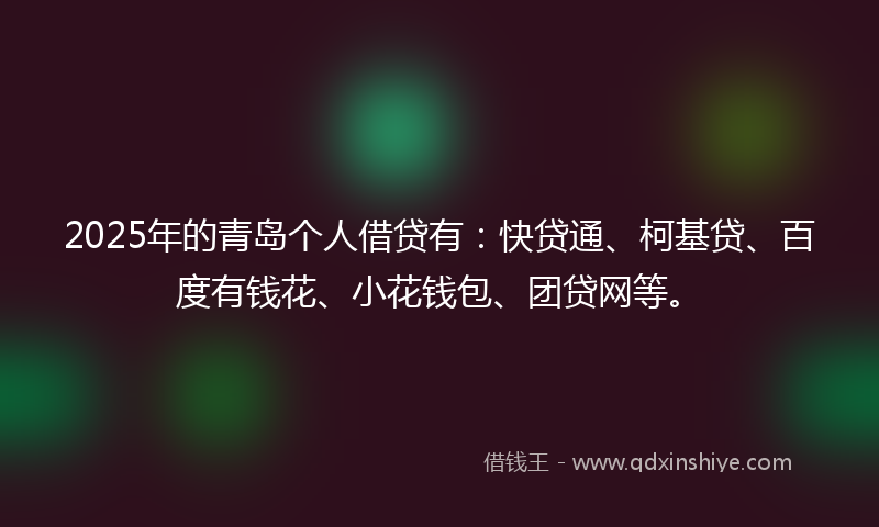 2025年的青岛个人借贷有：快贷通、柯基贷、百度有钱花、小花钱包、团贷网等。