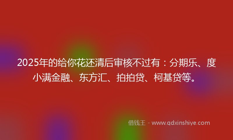2025年的给你花还清后审核不过有：分期乐、度小满金融、东方汇、拍拍贷、柯基贷等。