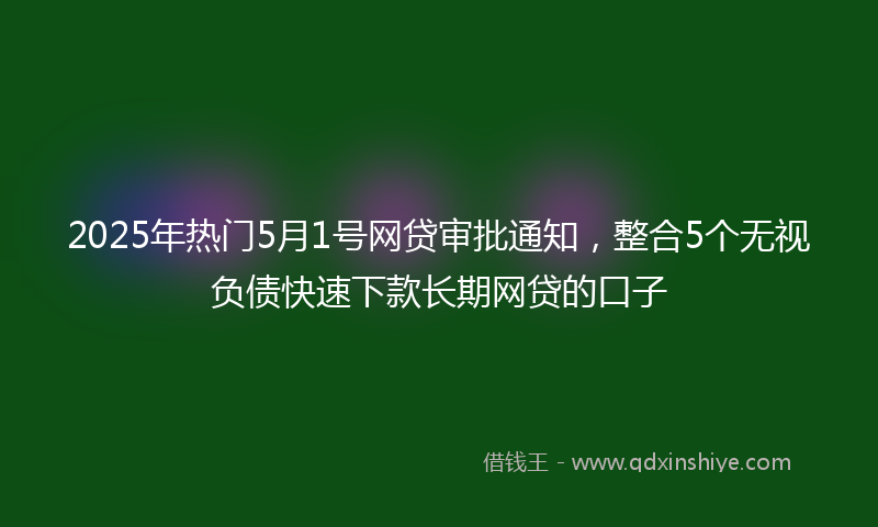 2025年热门5月1号网贷审批通知，整合5个无视负债快速下款长期网贷的口子