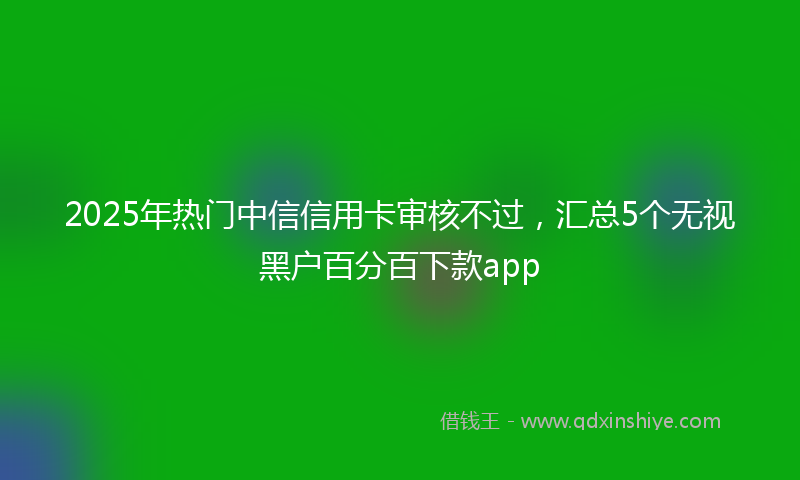 2025年热门中信信用卡审核不过，汇总5个无视黑户百分百下款app