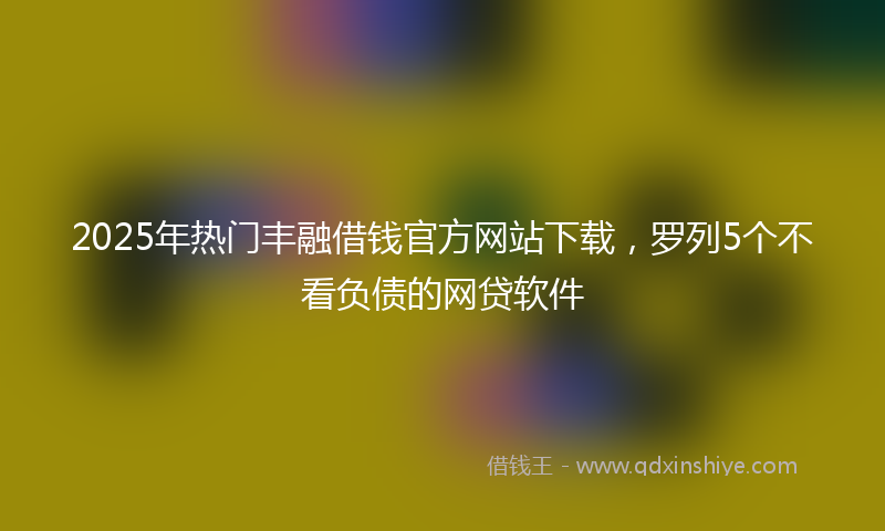 2025年热门丰融借钱官方网站下载，罗列5个不看负债的网贷软件