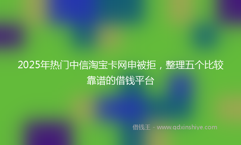 2025年热门中信淘宝卡网申被拒，整理五个比较靠谱的借钱平台