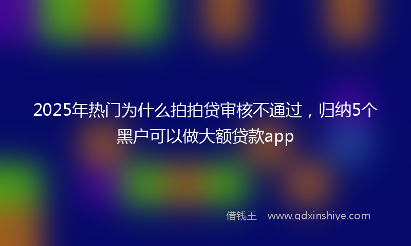 2025年热门为什么拍拍贷审核不通过，归纳5个黑户可以做大额贷款app