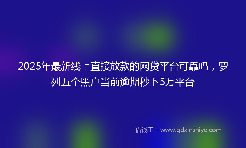 2025年最新线上直接放款的网贷平台可靠吗，罗列五个黑户当前逾期秒下5万平台