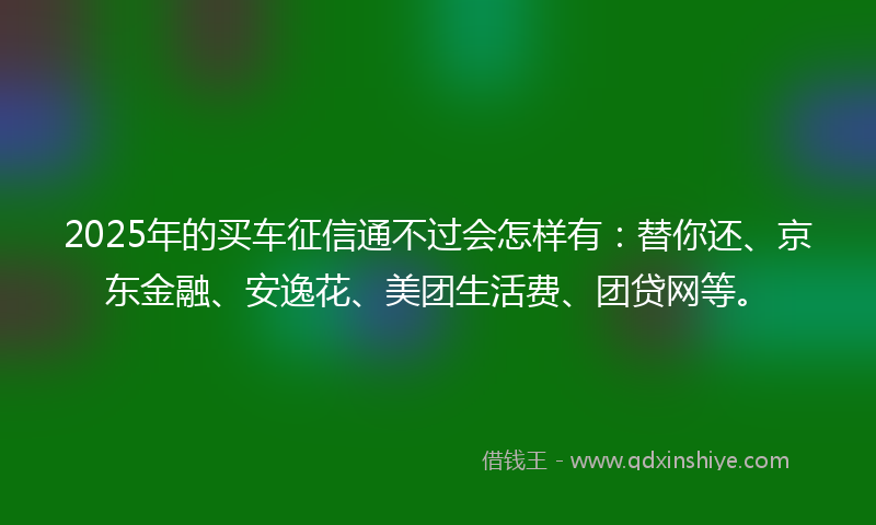 2025年的买车征信通不过会怎样有：替你还、京东金融、安逸花、美团生活费、团贷网等。