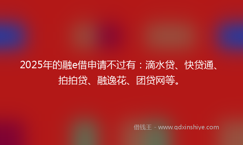 2025年的融e借申请不过有：滴水贷、快贷通、拍拍贷、融逸花、团贷网等。