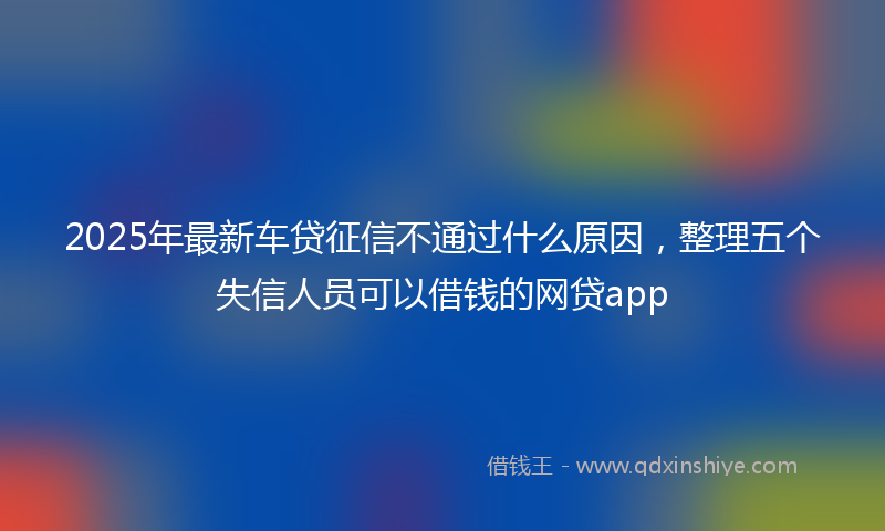 2025年最新车贷征信不通过什么原因，整理五个失信人员可以借钱的网贷app