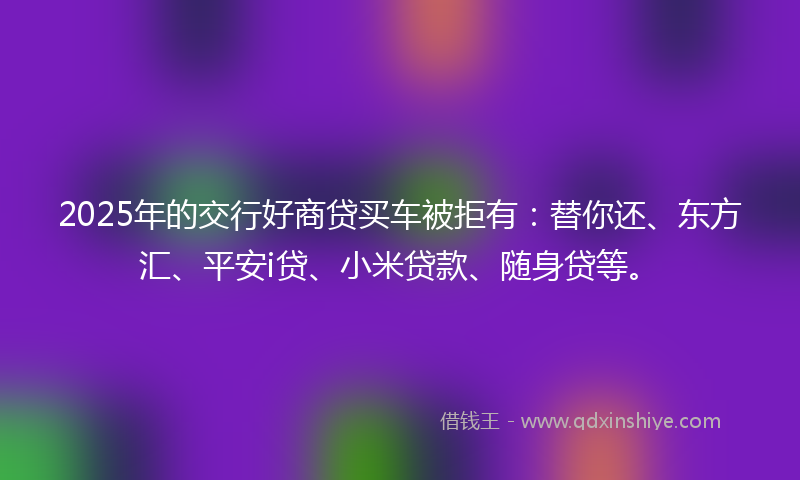 2025年的交行好商贷买车被拒有：替你还、东方汇、平安i贷、小米贷款、随身贷等。