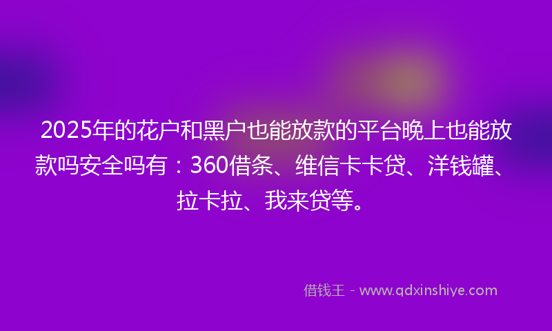 2025年的花户和黑户也能放款的平台晚上也能放款吗安全吗有：360借条、维信卡卡贷、洋钱罐、拉卡拉、我来贷等。