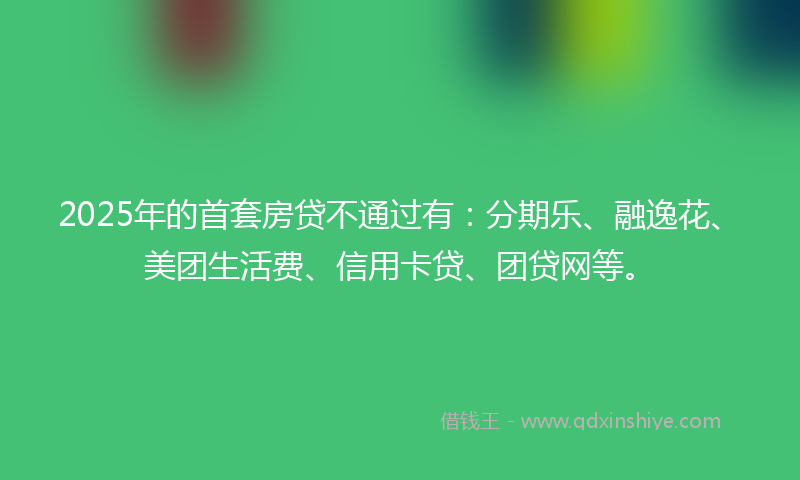2025年的首套房贷不通过有：分期乐、融逸花、美团生活费、信用卡贷、团贷网等。