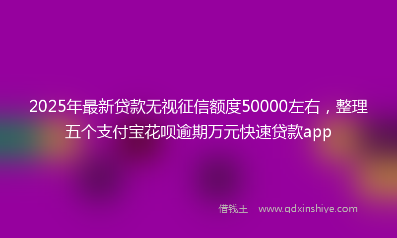 2025年最新贷款无视征信额度50000左右，整理五个支付宝花呗逾期万元快速贷款app