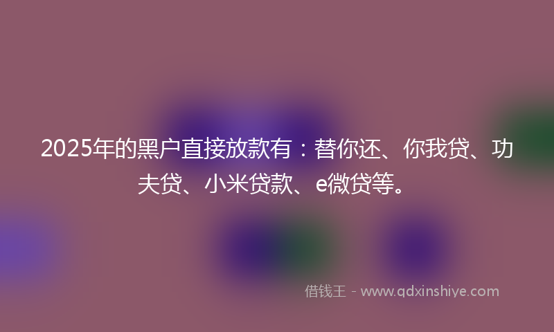 2025年的黑户直接放款有：替你还、你我贷、功夫贷、小米贷款、e微贷等。