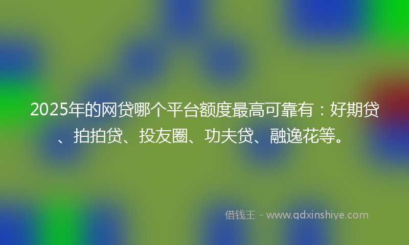 2025年的网贷哪个平台额度最高可靠有：好期贷、拍拍贷、投友圈、功夫贷、融逸花等。