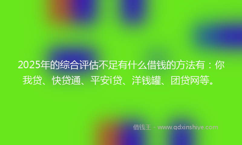 2025年的综合评估不足有什么借钱的方法有：你我贷、快贷通、平安i贷、洋钱罐、团贷网等。
