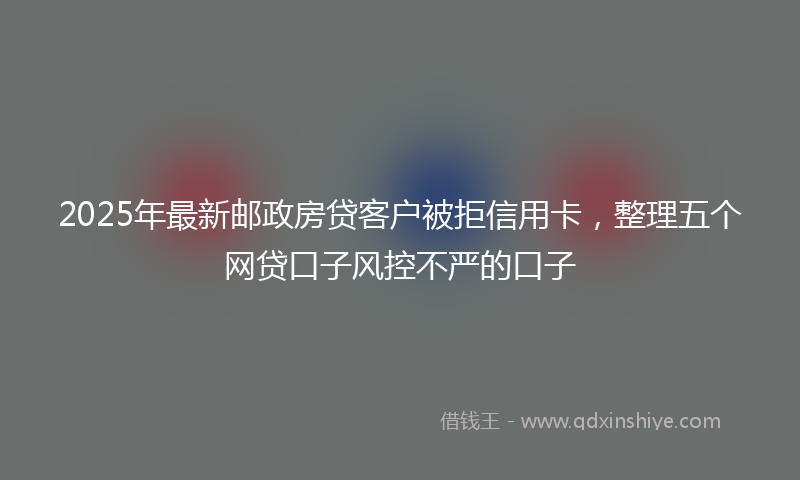 2025年最新邮政房贷客户被拒信用卡，整理五个网贷口子风控不严的口子