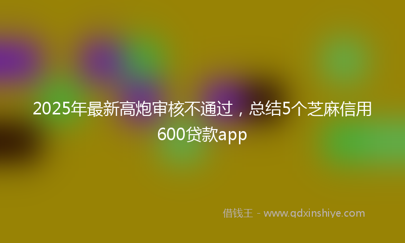 2025年最新高炮审核不通过，总结5个芝麻信用600贷款app