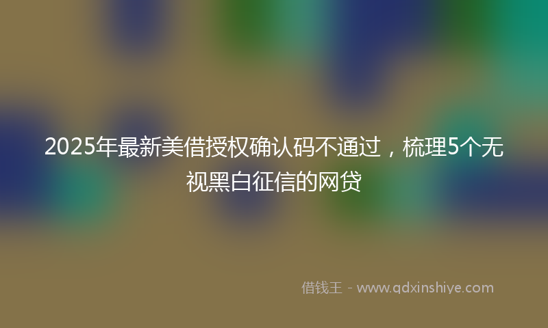 2025年最新美借授权确认码不通过，梳理5个无视黑白征信的网贷