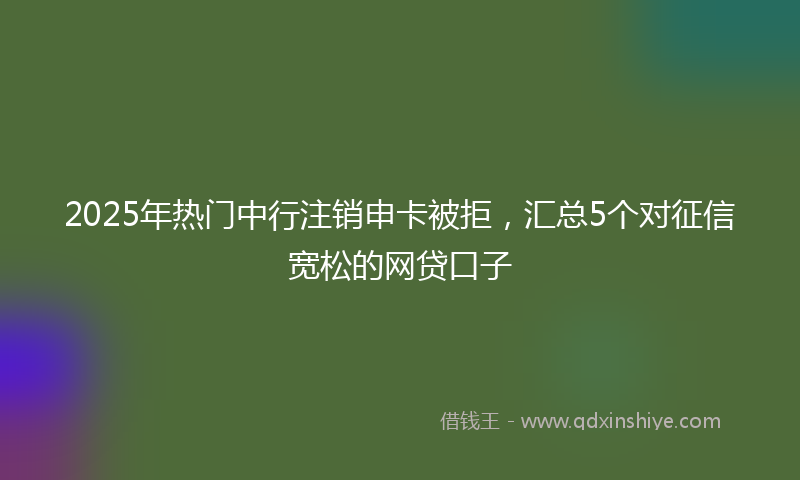 2025年热门中行注销申卡被拒，汇总5个对征信宽松的网贷口子