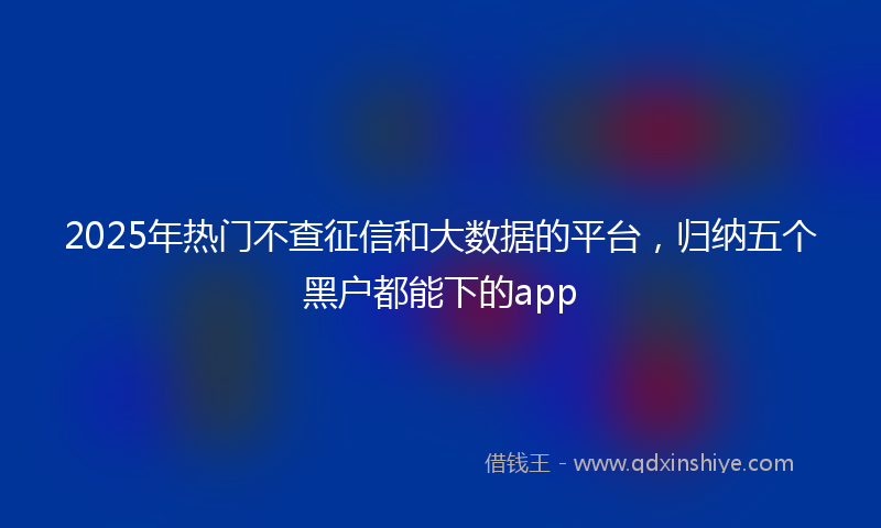 2025年热门不查征信和大数据的平台，归纳五个黑户都能下的app