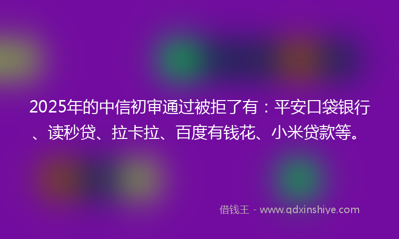 2025年的中信初审通过被拒了有：平安口袋银行、读秒贷、拉卡拉、百度有钱花、小米贷款等。