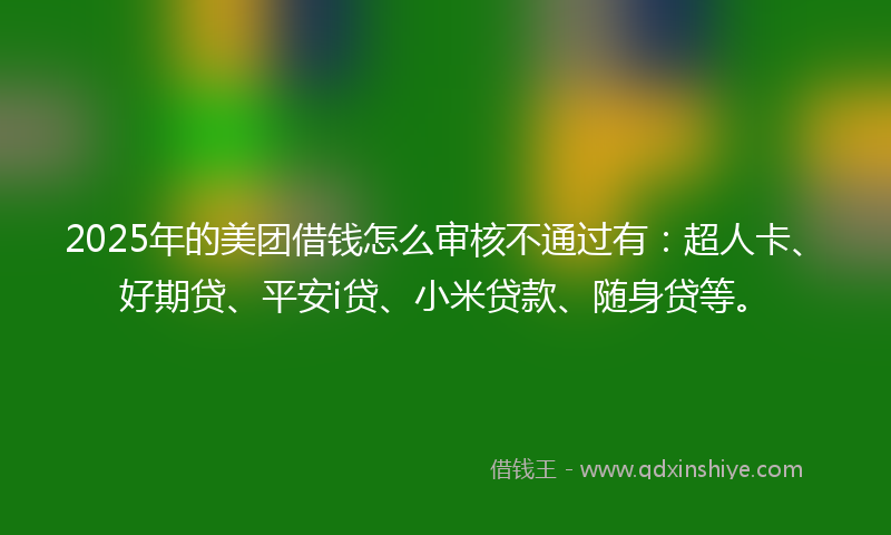 2025年的美团借钱怎么审核不通过有：超人卡、好期贷、平安i贷、小米贷款、随身贷等。