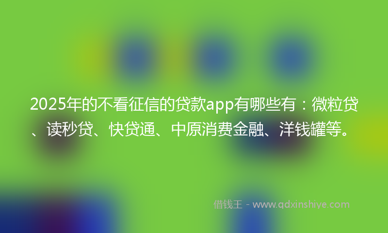 2025年的不看征信的贷款app有哪些有：微粒贷、读秒贷、快贷通、中原消费金融、洋钱罐等。