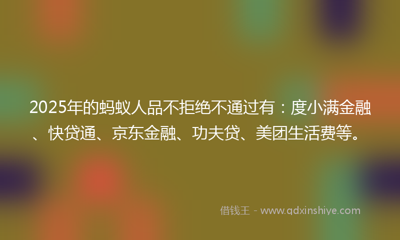 2025年的蚂蚁人品不拒绝不通过有：度小满金融、快贷通、京东金融、功夫贷、美团生活费等。