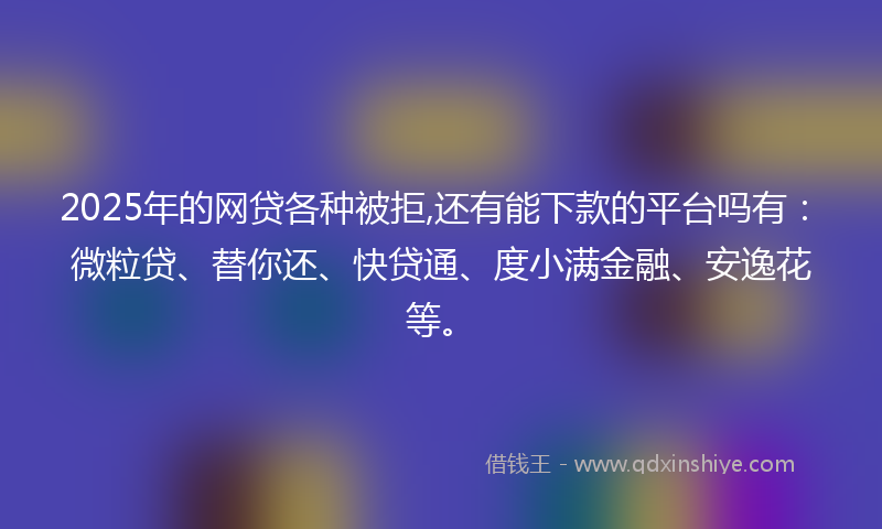2025年的网贷各种被拒,还有能下款的平台吗有：微粒贷、替你还、快贷通、度小满金融、安逸花等。