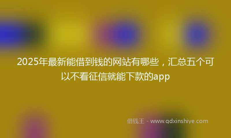 2025年最新能借到钱的网站有哪些，汇总五个可以不看征信就能下款的app