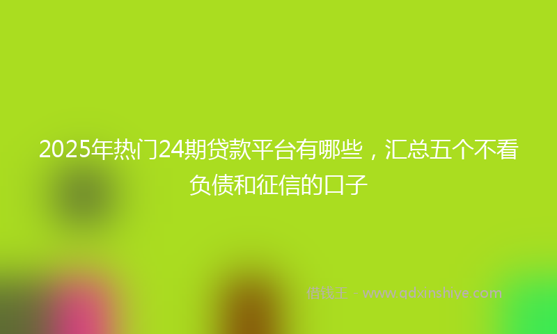 2025年热门24期贷款平台有哪些，汇总五个不看负债和征信的口子