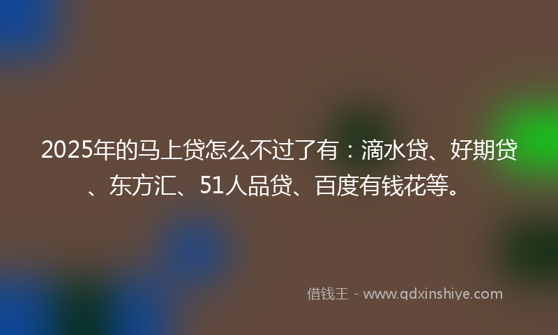 2025年的马上贷怎么不过了有：滴水贷、好期贷、东方汇、51人品贷、百度有钱花等。