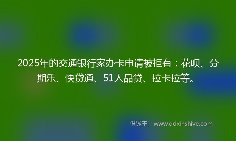 2025年的交通银行家办卡申请被拒有：花呗、分期乐、快贷通、51人品贷、拉卡拉等。