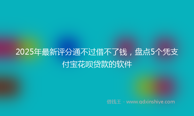 2025年最新评分通不过借不了钱，盘点5个凭支付宝花呗贷款的软件