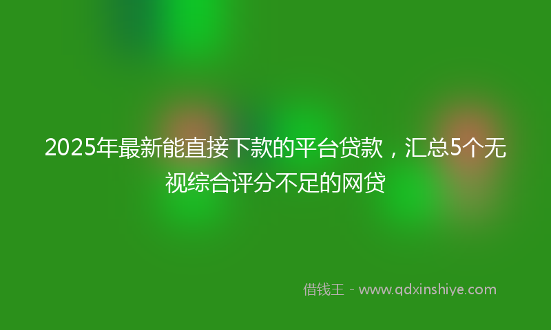 2025年最新能直接下款的平台贷款，汇总5个无视综合评分不足的网贷